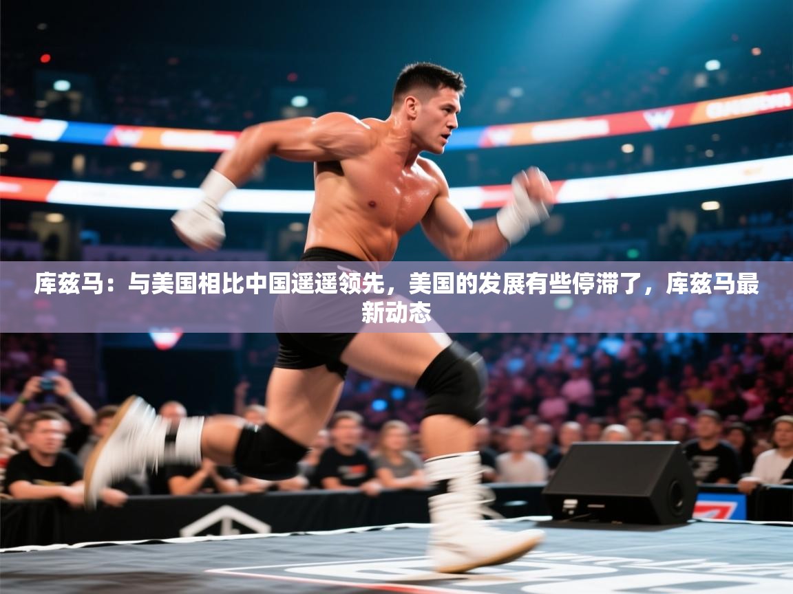 爱游戏体育娱乐罗马赞助商-库兹马：与美国相比中国遥遥领先，美国的发展有些停滞了，库兹马最新动态  第1张