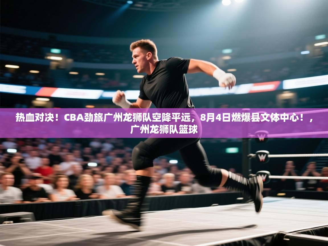 爱游戏娱乐-热血对决!CBA劲旅广州龙狮队空降平远,8月4日燃爆县文体中心!,广州龙狮队篮球 第3张
