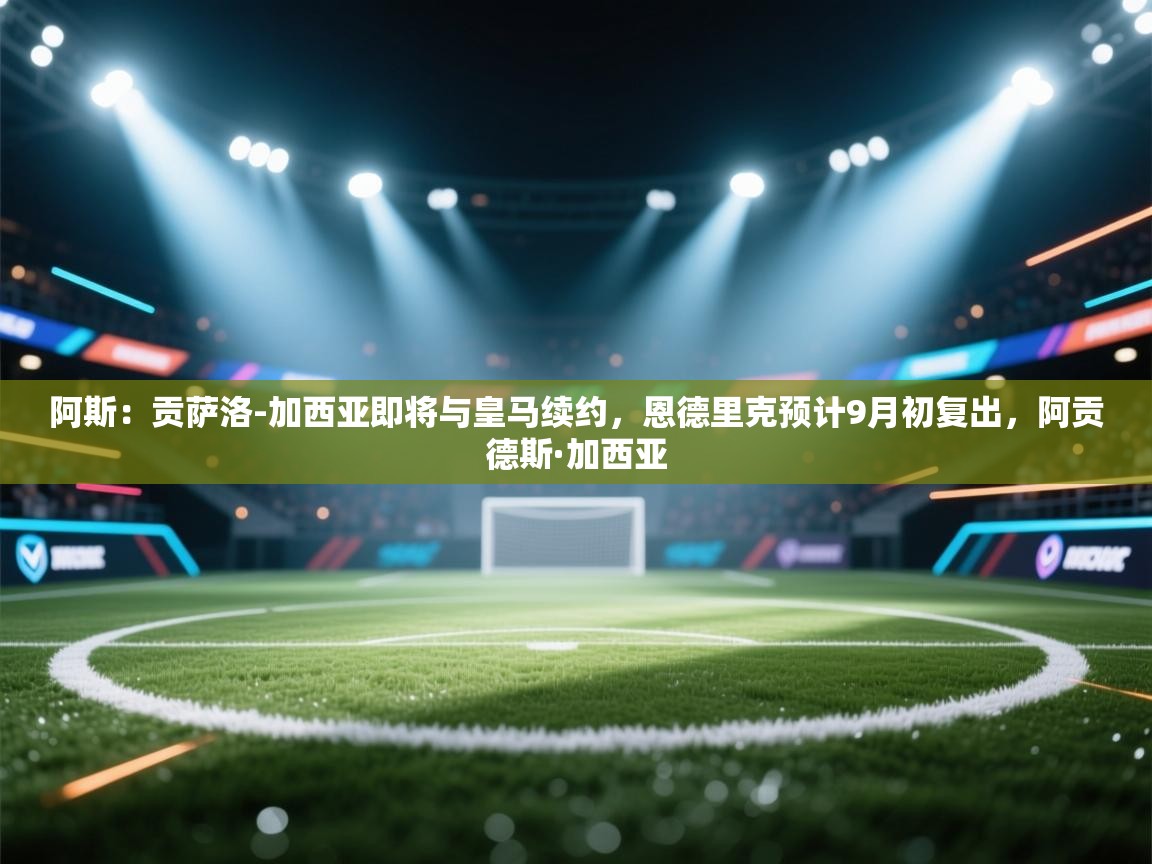 爱游戏在线官网-阿斯：贡萨洛-加西亚即将与皇马续约，恩德里克预计9月初复出，阿贡德斯·加西亚  第1张