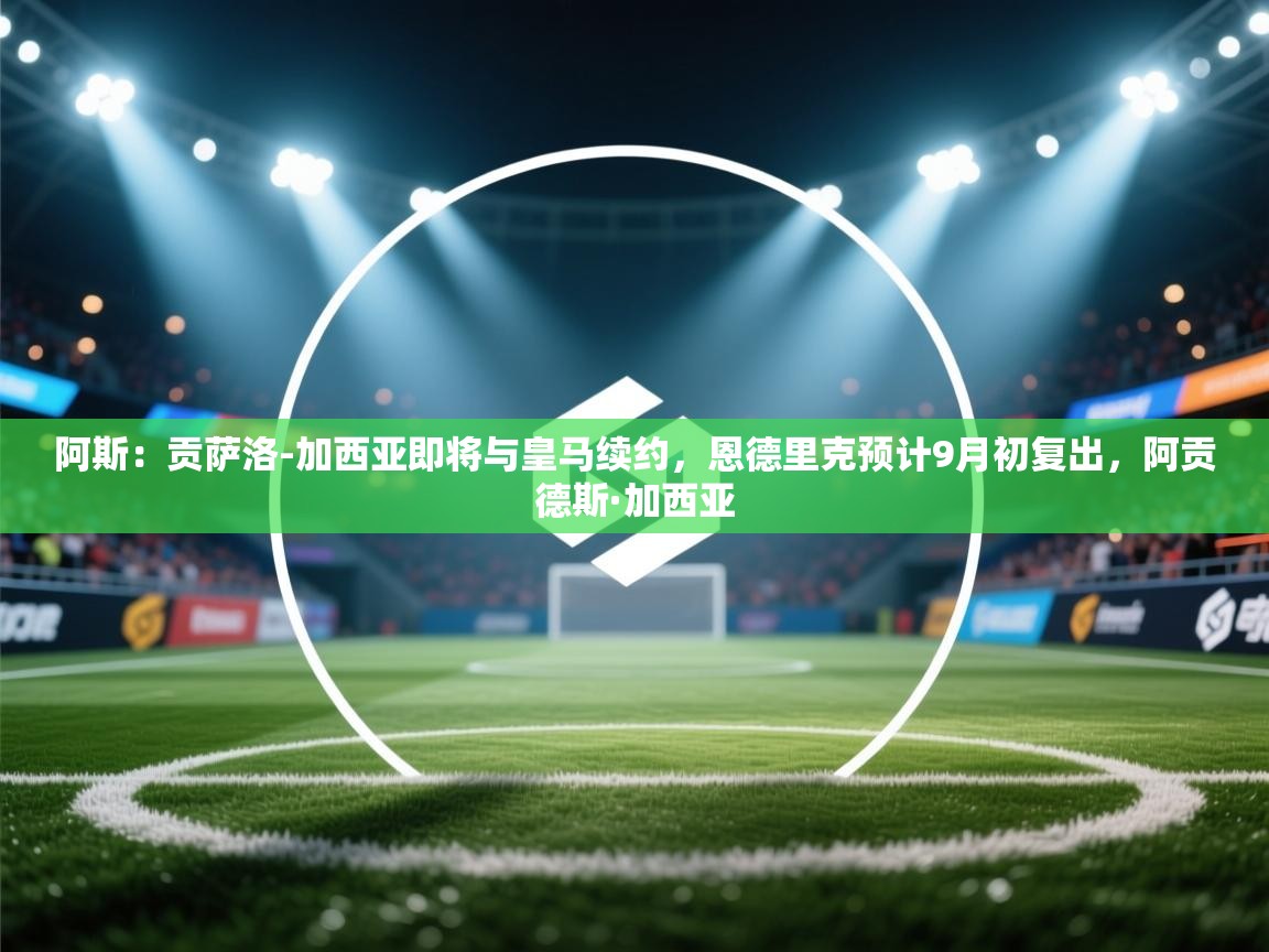 爱游戏在线官网-阿斯：贡萨洛-加西亚即将与皇马续约，恩德里克预计9月初复出，阿贡德斯·加西亚  第2张