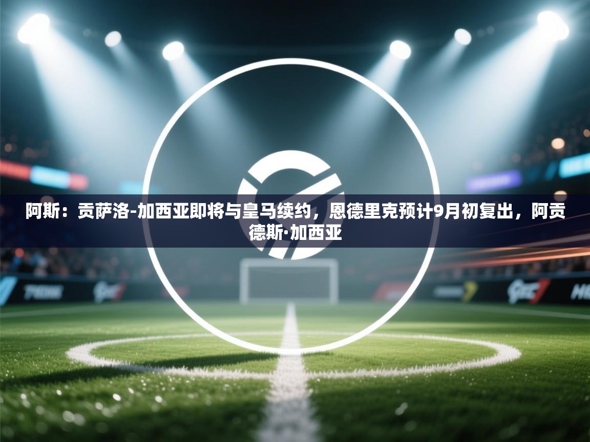 爱游戏在线官网-阿斯：贡萨洛-加西亚即将与皇马续约，恩德里克预计9月初复出，阿贡德斯·加西亚  第3张