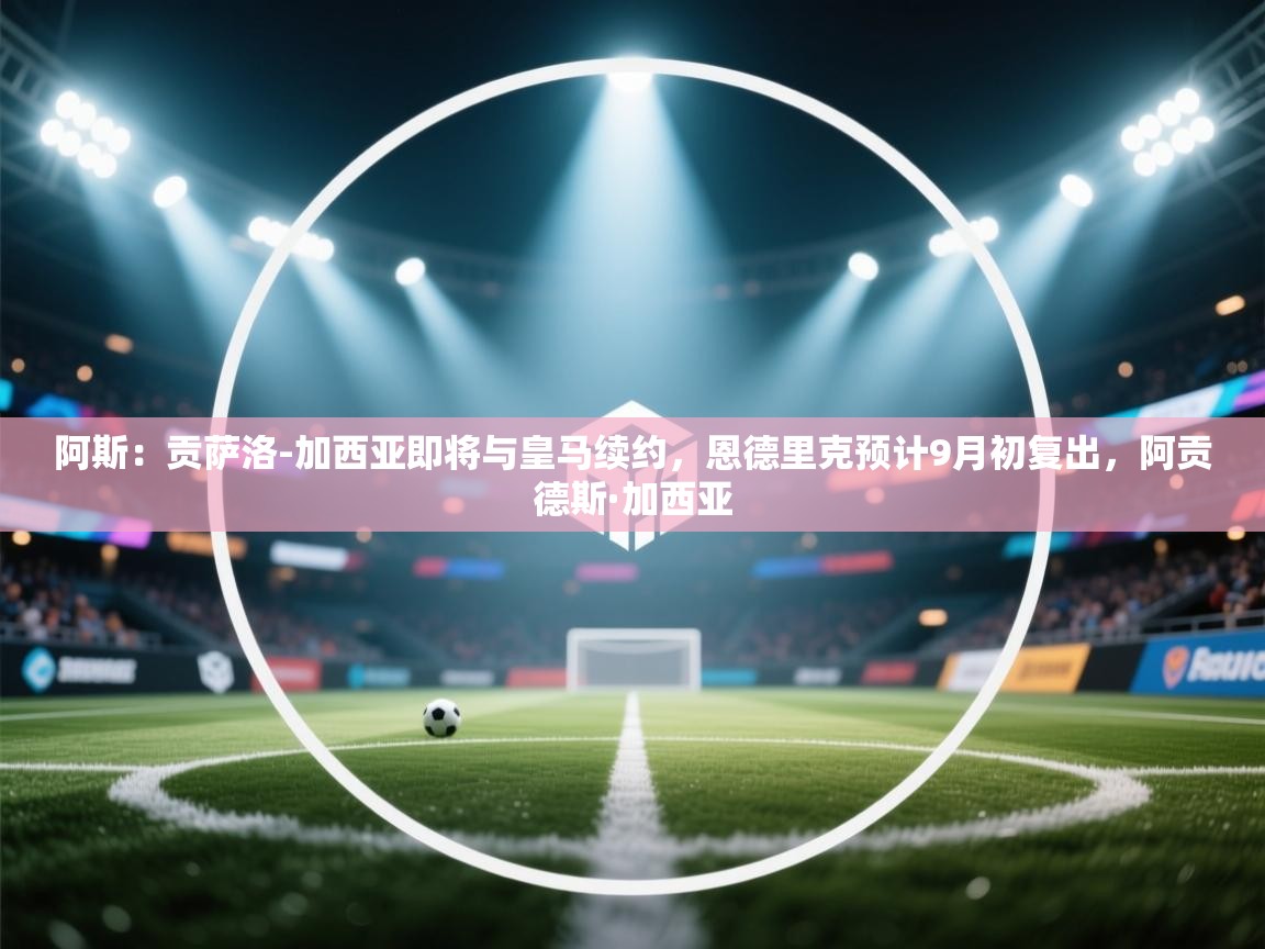 爱游戏在线官网-阿斯：贡萨洛-加西亚即将与皇马续约，恩德里克预计9月初复出，阿贡德斯·加西亚  第4张